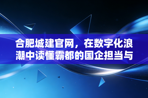 合肥城建官网，在数字化浪潮中读懂霸都的国企担当与楼市温度