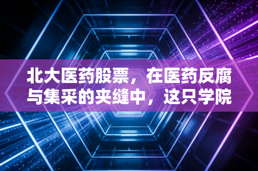 北大医药股票,在医药反腐与集采的夹缝中,这只学院派股票还值得拥有吗?