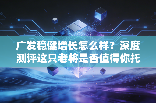 广发稳健增长怎么样?深度测评这只老将是否值得你托付真金白银