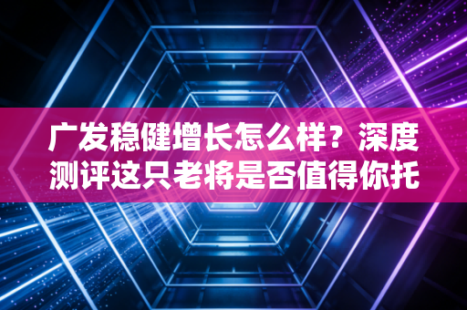 广发稳健增长怎么样?深度测评这只老将是否值得你托付真金白银