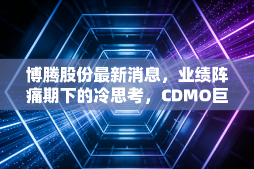 博腾股份最新消息，业绩阵痛期下的冷思考，CDMO巨头能否穿越迷雾重获新生？