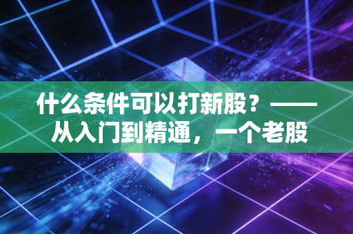 什么条件可以打新股?—— 从入门到精通,一个老股民的掏心窝子指南