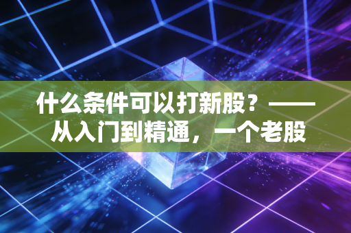 什么条件可以打新股？—— 从入门到精通，一个老股民的掏心窝子指南