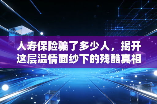 人寿保险骗了多少人,揭开这层温情面纱下的残酷真相
