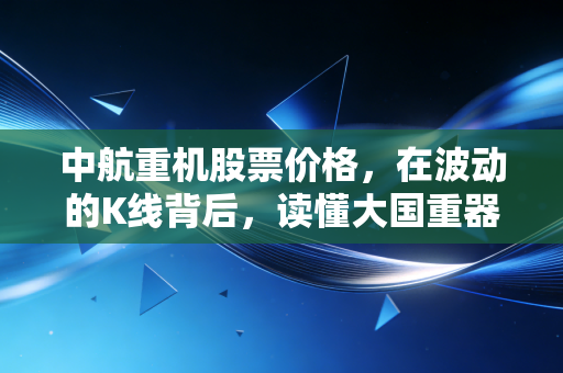 中航重机股票价格,在波动的K线背后,读懂大国重器的长期主义