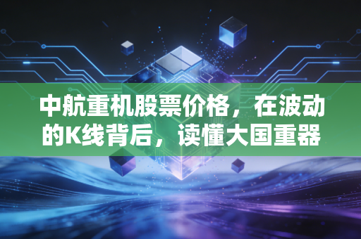 中航重机股票价格，在波动的K线背后，读懂大国重器的长期主义