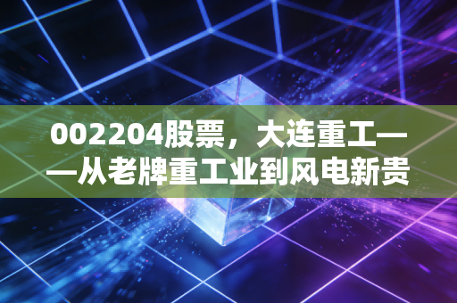 002204股票，大连重工——从老牌重工业到风电新贵，这只硬核国企到底值不值得守？