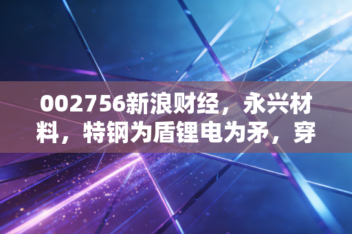 002756新浪财经，永兴材料，特钢为盾锂电为矛，穿越周期的双轮样本