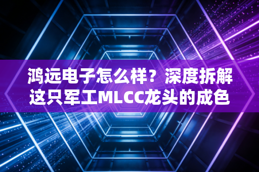 鸿远电子怎么样？深度拆解这只军工MLCC龙头的成色、困境与投资逻辑