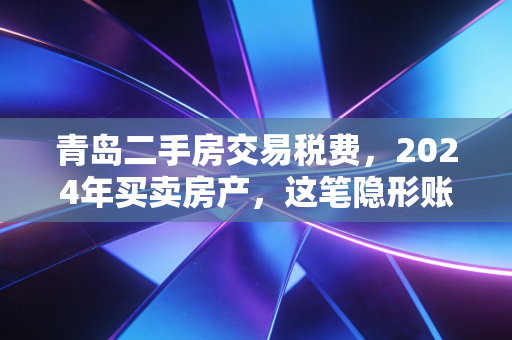 青岛二手房交易税费，2024年买卖房产，这笔隐形账你真的算明白了吗？