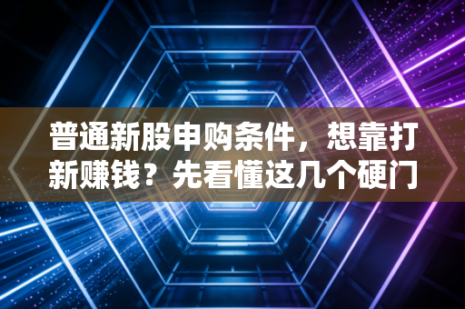 普通新股申购条件，想靠打新赚钱？先看懂这几个硬门槛