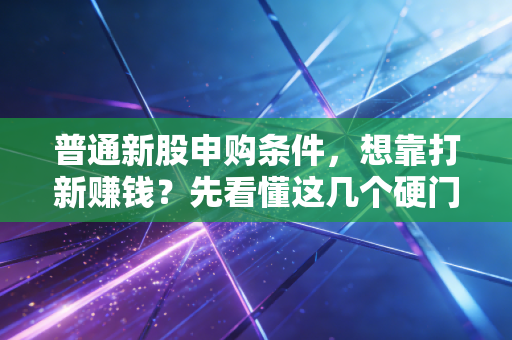 普通新股申购条件,想靠打新赚钱?先看懂这几个硬门槛