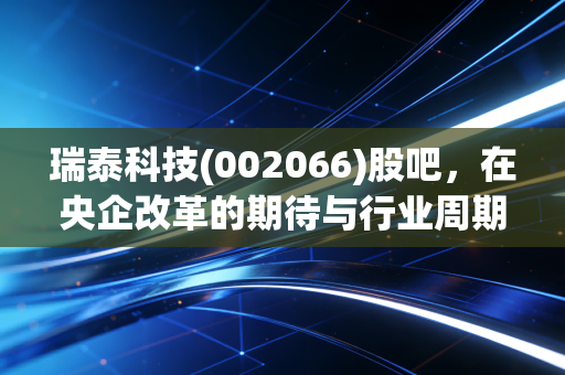 瑞泰科技(002066)股吧,在央企改革的期待与行业周期的阵痛中,我们该如何守住这份耐热的初心?