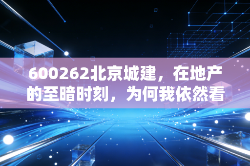 600262北京城建,在地产的至暗时刻,为何我依然看好这份国资底气?