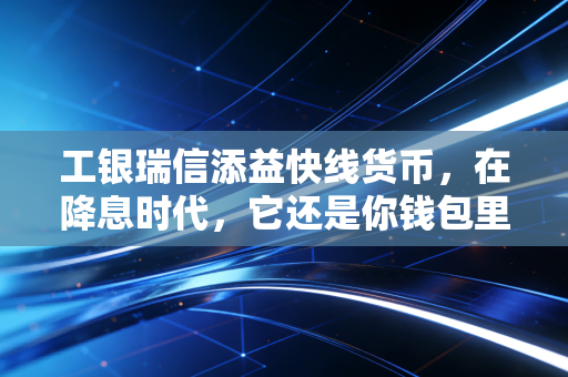 工银瑞信添益快线货币,在降息时代,它还是你钱包里的避风港吗?