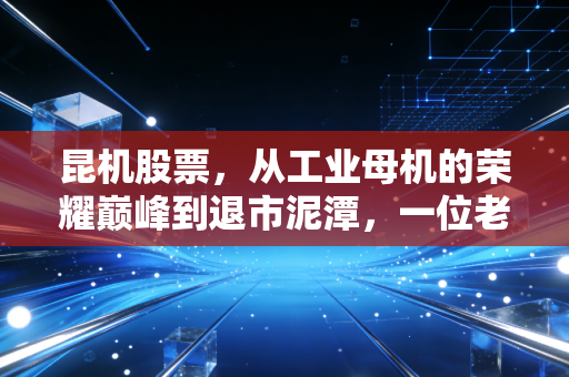 昆机股票，从工业母机的荣耀巅峰到退市泥潭，一位老股民的深度复盘与反思