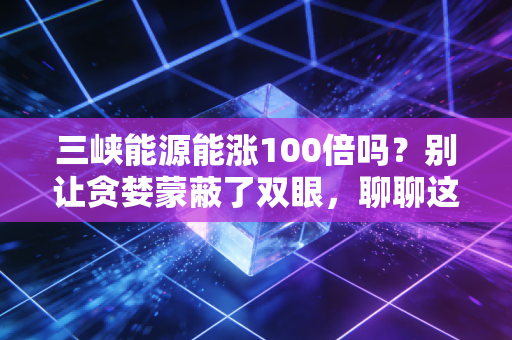 三峡能源能涨100倍吗?别让贪婪蒙蔽了双眼,聊聊这只绿电巨无霸的真实底色
