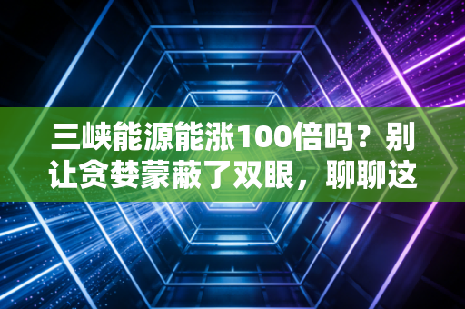 三峡能源能涨100倍吗?别让贪婪蒙蔽了双眼,聊聊这只绿电巨无霸的真实底色