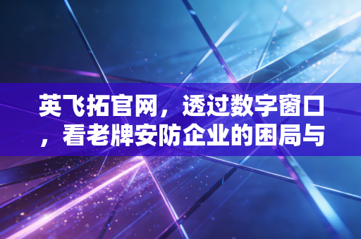 英飞拓官网,透过数字窗口,看老牌安防企业的困局与重生