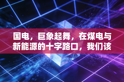 国电,巨象起舞,在煤电与新能源的十字路口,我们该如何看清未来?