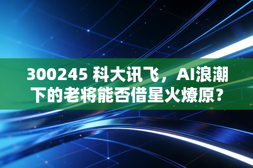 300245 科大讯飞，AI浪潮下的老将能否借星火燎原？——从股价起伏看人工智能的落地与未来