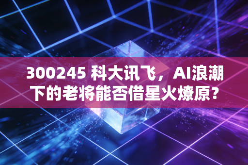 300245 科大讯飞，AI浪潮下的老将能否借星火燎原？——从股价起伏看人工智能的落地与未来