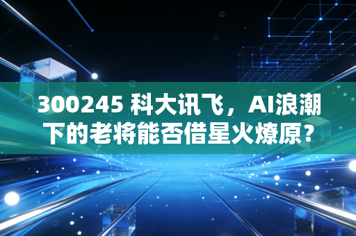 300245 科大讯飞，AI浪潮下的老将能否借星火燎原？——从股价起伏看人工智能的落地与未来