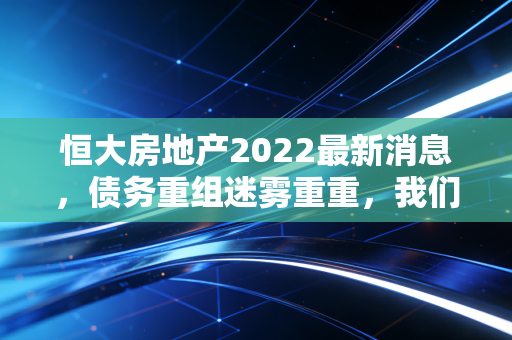 恒大房地产2022最新消息，债务重组迷雾重重，我们该如何看待这场地产巨震？