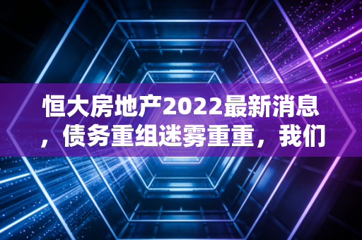 恒大房地产2022最新消息，债务重组迷雾重重，我们该如何看待这场地产巨震？