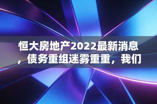 恒大房地产2022最新消息，债务重组迷雾重重，我们该如何看待这场地产巨震？