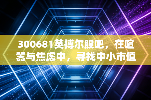 300681英搏尔股吧,在喧嚣与焦虑中,寻找中小市值成长股的生存之道