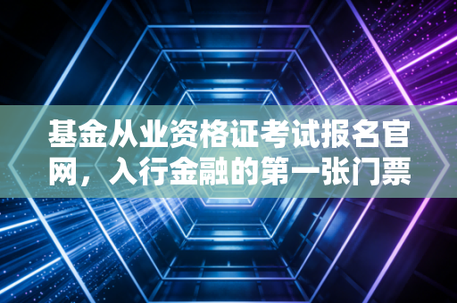 基金从业资格证考试报名官网，入行金融的第一张门票，也是你职业进阶的跳板