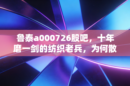 鲁泰a000726股吧,十年磨一剑的纺织老兵,为何散户在吃肉与喝汤之间反复横跳?