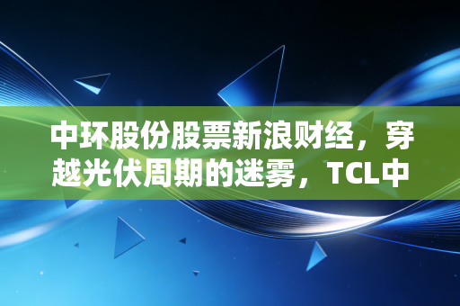 中环股份股票新浪财经，穿越光伏周期的迷雾，TCL中环的剩者为王逻辑