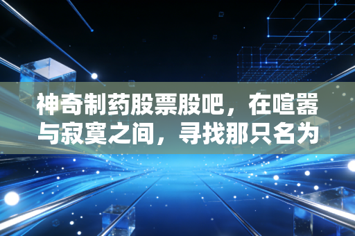 神奇制药股票股吧，在喧嚣与寂寞之间，寻找那只名为神奇的潜力股