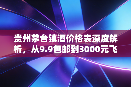 贵州茅台镇酒价格表深度解析，从9.9包邮到3000元飞天，谁在收割智商税？