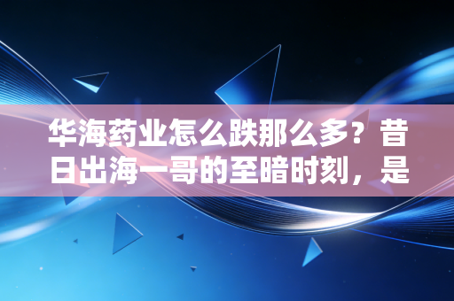 华海药业怎么跌那么多?昔日出海一哥的至暗时刻,是黄金坑还是价值陷阱?