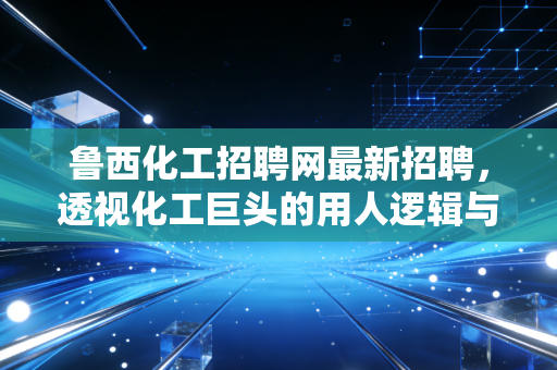 鲁西化工招聘网最新招聘,透视化工巨头的用人逻辑与行业新机遇