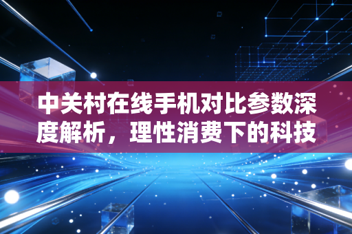 中关村在线手机对比参数深度解析,理性消费下的科技股投资逻辑与生活哲学