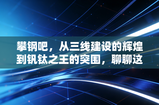 攀钢吧，从三线建设的辉煌到钒钛之王的突围，聊聊这家钢铁巨头的冷暖人生