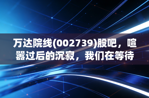 万达院线(002739)股吧,喧嚣过后的沉寂,我们在等待一场怎样的翻身仗?
