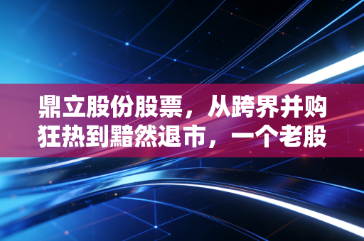 鼎立股份股票,从跨界并购狂热到黯然退市,一个老股民眼中的资本残酷物语