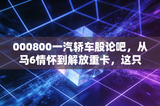 000800一汽轿车股论吧,从马6情怀到解放重卡,这只老牌国企股还能翻红吗?