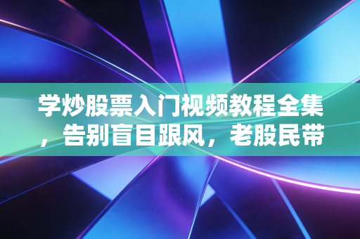 学炒股票入门视频教程全集,告别盲目跟风,老股民带你避坑指南