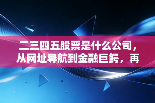 二三四五股票是什么公司，从网址导航到金融巨鳄，再到如今的AI探索者，这只老牌互联网股还香吗？