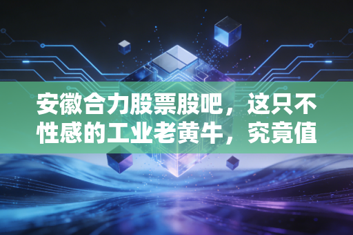 安徽合力股票股吧，这只不性感的工业老黄牛，究竟值不值得我们长期陪跑？