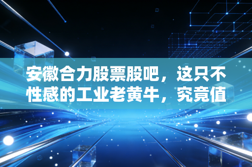 安徽合力股票股吧，这只不性感的工业老黄牛，究竟值不值得我们长期陪跑？