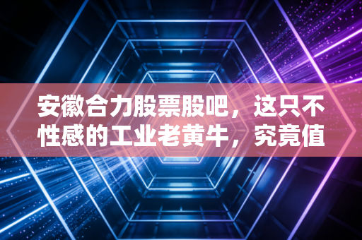 安徽合力股票股吧，这只不性感的工业老黄牛，究竟值不值得我们长期陪跑？