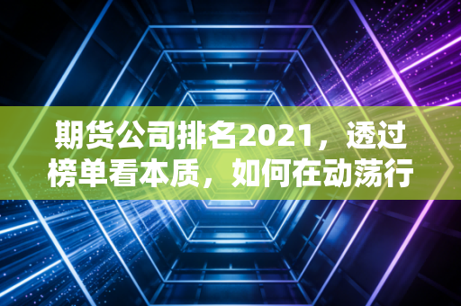期货公司排名2021，透过榜单看本质，如何在动荡行情中选对靠山