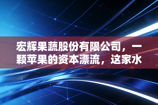 宏辉果蔬股份有限公司，一颗苹果的资本漂流，这家水果搬运工能否穿越周期的风浪？